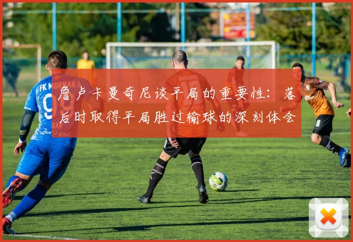 詹卢卡曼奇尼谈平局的重要性：落后时取得平局胜过输球的深刻体会