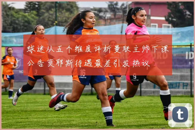 球迷从五个维度评析曼联主帅下课公告莫耶斯待遇最差引发热议