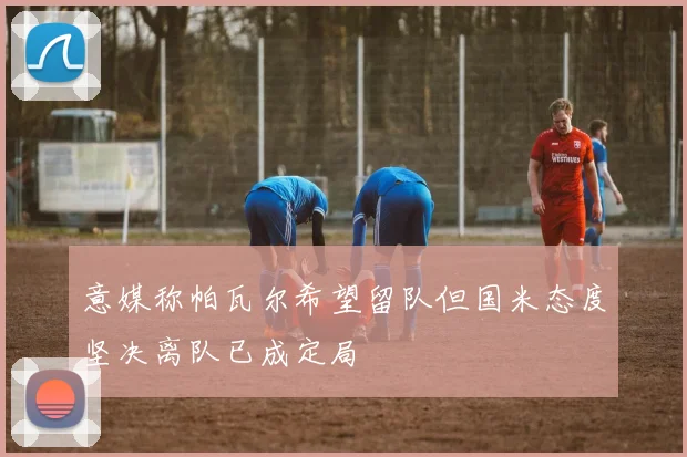 意媒称帕瓦尔希望留队但国米态度坚决离队已成定局