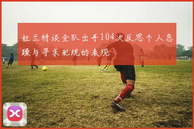 杜兰特谈全队出手104次反思个人急躁与寻求犯规的表现