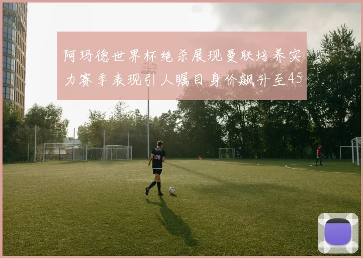 阿玛德世界杯绝杀展现曼联培养实力赛季表现引人瞩目身价飙升至4500万欧
