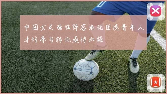 中国女足面临阵容老化困境青年人才培养与转化亟待加强