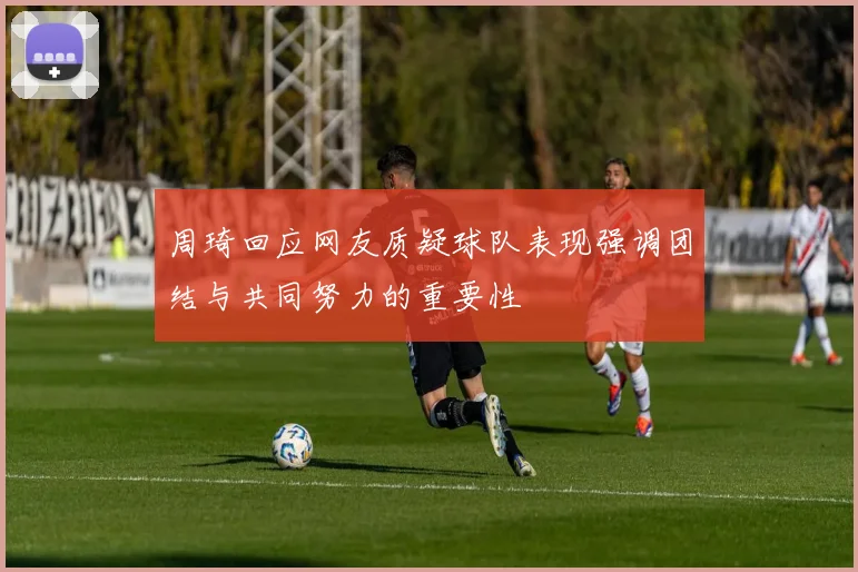 周琦回应网友质疑球队表现强调团结与共同努力的重要性