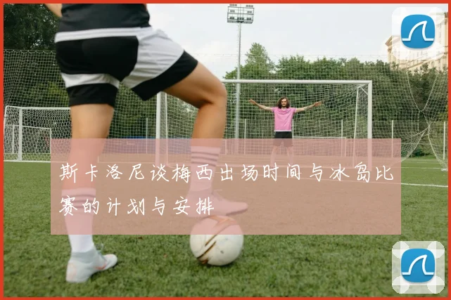 斯卡洛尼谈梅西出场时间与冰岛比赛的计划与安排