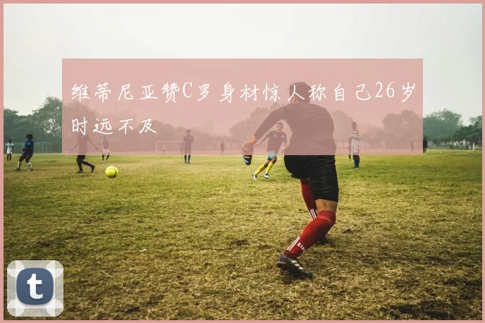 维蒂尼亚赞C罗身材惊人称自己26岁时远不及