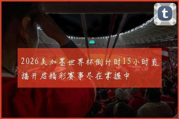 2026美加墨世界杯倒计时15小时直播开启精彩赛事尽在掌握中