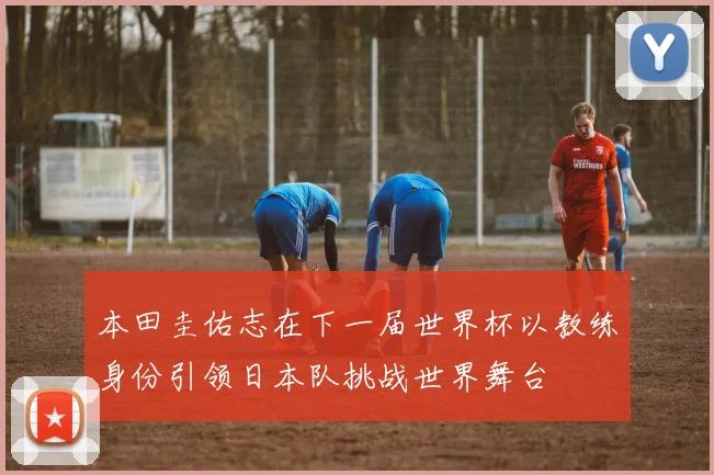本田圭佑志在下一届世界杯以教练身份引领日本队挑战世界舞台