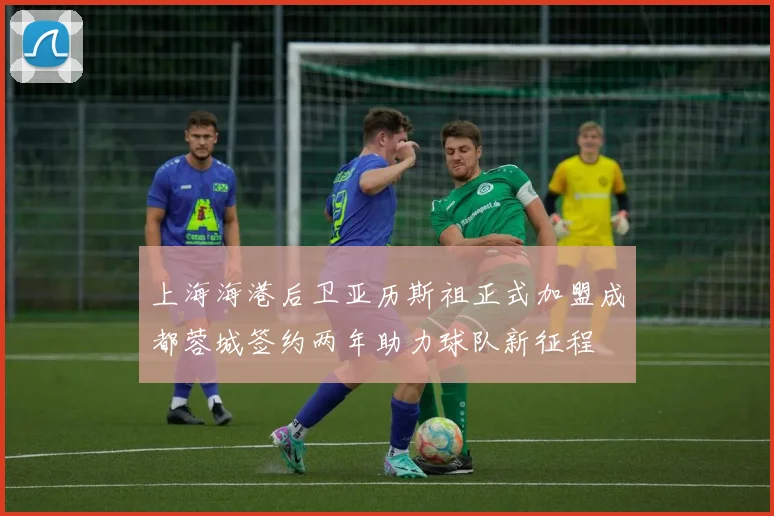 上海海港后卫亚历斯祖正式加盟成都蓉城签约两年助力球队新征程