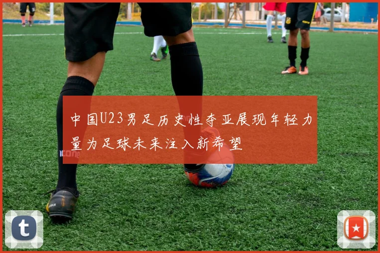 中国U23男足历史性夺亚展现年轻力量为足球未来注入新希望