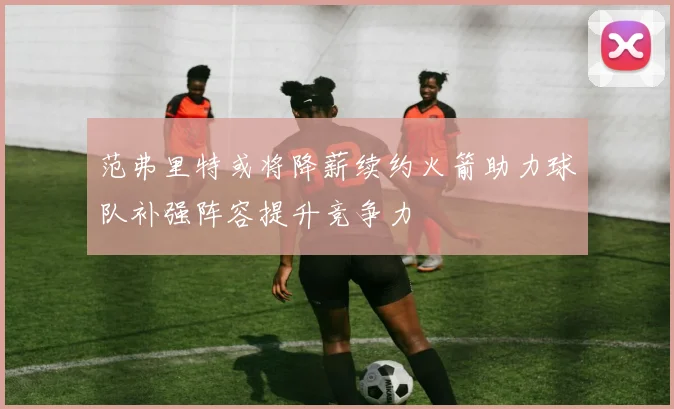 范弗里特或将降薪续约火箭助力球队补强阵容提升竞争力