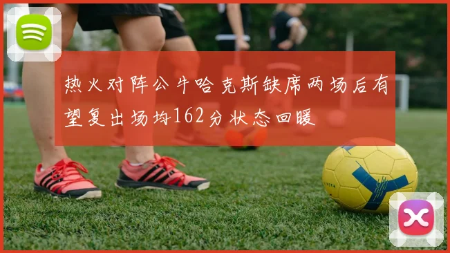 热火对阵公牛哈克斯缺席两场后有望复出场均162分状态回暖