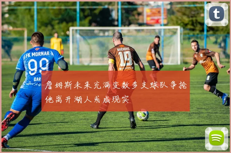 詹姆斯未来充满变数多支球队争抢他离开湖人或成现实