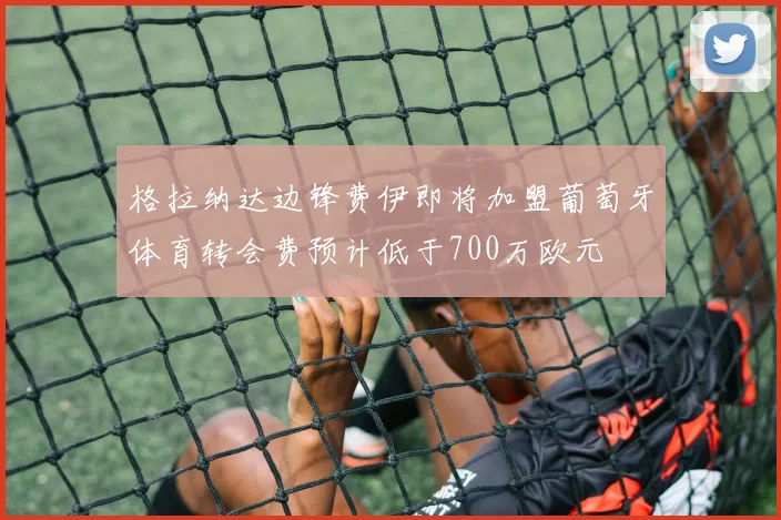 格拉纳达边锋费伊即将加盟葡萄牙体育转会费预计低于700万欧元