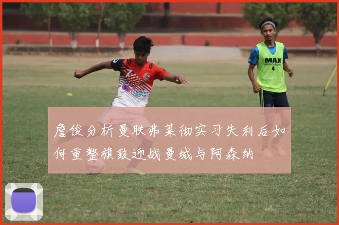 詹俊分析曼联弗莱彻实习失利后如何重整旗鼓迎战曼城与阿森纳