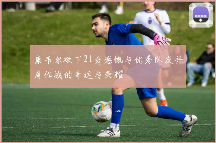康韦尔砍下21分感慨与优秀队友并肩作战的幸运与荣耀