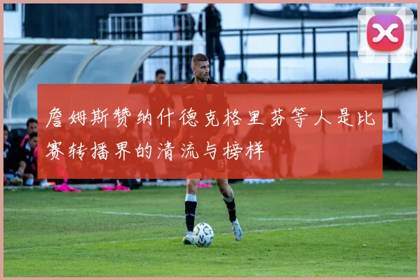 詹姆斯赞纳什德克格里芬等人是比赛转播界的清流与榜样