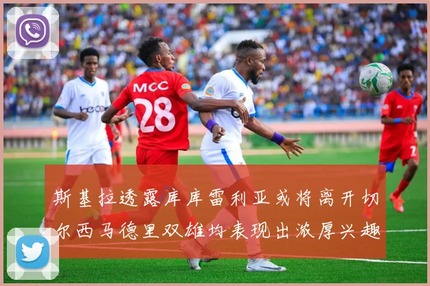 斯基拉透露库库雷利亚或将离开切尔西马德里双雄均表现出浓厚兴趣