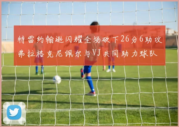 特雷约翰逊闪耀全场砍下26分6助攻弗拉格克尼佩尔与VJ共同助力球队表现出色