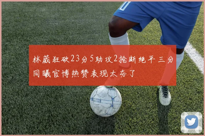 林葳狂砍23分5助攻2抢断绝平三分同曦官博热赞表现太夯了