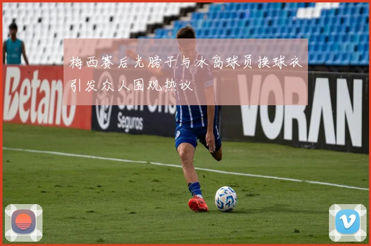 梅西赛后光膀子与冰岛球员换球衣引发众人围观热议