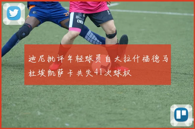 迪尼批评年轻球员自大拉什福德马杜埃凯萨卡共失41次球权